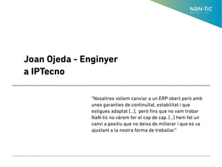 Joan Ojeda - Enginyer
a IPTecno
“Nosaltres volíem canviar a un ERP obert però amb
unes garanties de continuïtat, estabilitat i que
estigues adaptat [...], però fins que no vam trobar
NaN-tic no vàrem fer el cop de cap. [...] hem fet un
canvi a positiu que no deixa de millorar i que es va
ajustant a la nostra forma de treballar.”
 