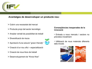 Avantatges de desenvolupar un producte nou: Cobrir una necessitat del mercat  Producte propi del sector tecnològic Ampliar ventall de possibilitat de treball  Diversificació de riscos Aportació d’una solució “ green friendly ” Creació d’un nou ofici – especialització Creació de nous llocs de treball Desenvolupament de “Know How” Conseqüències inesperades de la innovació Entrada a nous mercats i sectors no previstos inicialment Utilització de nous materials diferents dels inicials 