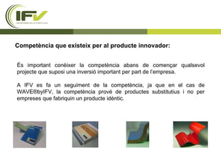 Competència que existeix per al producte innovador: És important conèixer la competència abans de començar qualsevol projecte que suposi una inversió important per part de l’empresa. A IFV es fa un seguiment de la competència, ja que en el cas de WAVE®byIFV, la competència prové de productes substitutius i no per empreses que fabriquin un producte idèntic.  