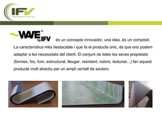 és un concepte innovador, una idea, és un compòsit. La característica més destacable i que fa el producte únic, és que ens podem adaptar a les necessitats del client. El conjunt de totes les seves propietats (formes, foc, fum, estructural, lleuger, resistent, colors, textures...) fan aquest producte molt atractiu per un ampli ventall de sectors.  