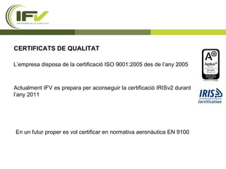 CERTIFICATS DE QUALITAT L’empresa disposa de la certificació ISO 9001:2005 des de l’any 2005 Actualment IFV es prepara per aconseguir la certificació IRISv2 durant l’any 2011 En un futur proper es vol certificar en normativa aeronàutica EN 9100 