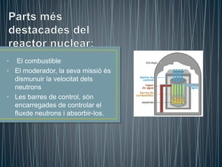 • El combustible
• El moderador, la seva missió és
dismunuir la velocitat dels
neutrons
• Les barres de control, són
encarregades de controlar el
fluxde neutrons i absorbir-los.
 