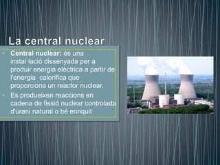 • Central nuclear: és una
instal·lació dissenyada per a
produir energia elèctrica a partir de
l'energia calorífica que
proporciona un reactor nuclear.
• Es produeixen reaccions en
cadena de fissió nuclear controlada
d'urani natural o bé enriquit
 