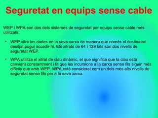 Seguretat en equips sense cable
WEP i WPA són dos dels sistemes de seguretat per equips sense cable més
utilitzats:
• WEP xifra les dades en la seva xarxa de manera que només el destinatari
desitjat pugui accedir-hi. Els xifrats de 64 i 128 bits són dos nivells de
seguretat WEP.
• WPA utilitza el xifrat de clau dinàmic, el que significa que la clau està
canviant constantment i fa que les incursions a la xarxa sense fils siguin més
difícils que amb WEP. WPA està considerat com un dels més alts nivells de
seguretat sense fils per a la seva xarxa.
 