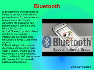 Bluetooth
El Bluetooth és una especificació 
industrial per les Xarxes d'àmbit 
personal sense fil, bàsicament és 
refereix a que serveix per 
connectar els dispositius que 
podem portar a sobre o a una 
distancia pròxima.
Amb el Bluetooth, podem obtenir 
una forma de connectar i 
intercanviar informació entre 
dispositius a través d'una forma 
segura.
El Bluetooth permet a aquests 
dispositius comunicar-se quan 
estan a l'abast, encara que no 
estiguin a la mateixa habitació, 
fins a un límit de 100 metres entre 
ells depenent de la classe de 
potencia del producte.
                            
Enllaç a viquipèdia
 