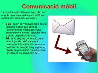 Comunicació mòbil
Hi han diferents sistemes amb els que 
et pots comunicar mitjançant telèfons 
mòbils, uns dels més coneguts: 
• SMS: és un servei disponible en els 
telèfons mòbils que permet 
l'enviament de missatges curts 
entre telèfons mòbils, telèfons fixes 
y altres dispositius de mà.
• 2G: és la segona generació de la 
tecnologia de telefonia mòbil, 
bàsicament és millor respecte a la 
posterior tecnologia és que permet 
nivells de penetració més llunyans; 
i 2G també va introduir l'SMS. 
 
