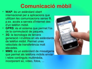 Comunicació mòbil
• WAP: és un estàndard obert 
internacional per a aplicacions que 
utilitzen les comunicacions sense fil, 
p.ex. accés a serveis d'Internet des 
d'un telèfon mòbil.
• GPRS: és el sistema que permet l'ús 
de la commutació de paquets. 
• 3G: la tecnologia de tercera 
generació i s'utilitza en els estàndards 
de telèfon mòbil. Permet unes 
velocitats de transferència molt 
elevades.
• MMS: és un estàndard de missatgeria 
que permet als teléfons mòbils enviar 
i rebre continguts multimèdia, 
incorporant so, vídeo, fotos, ... 
 