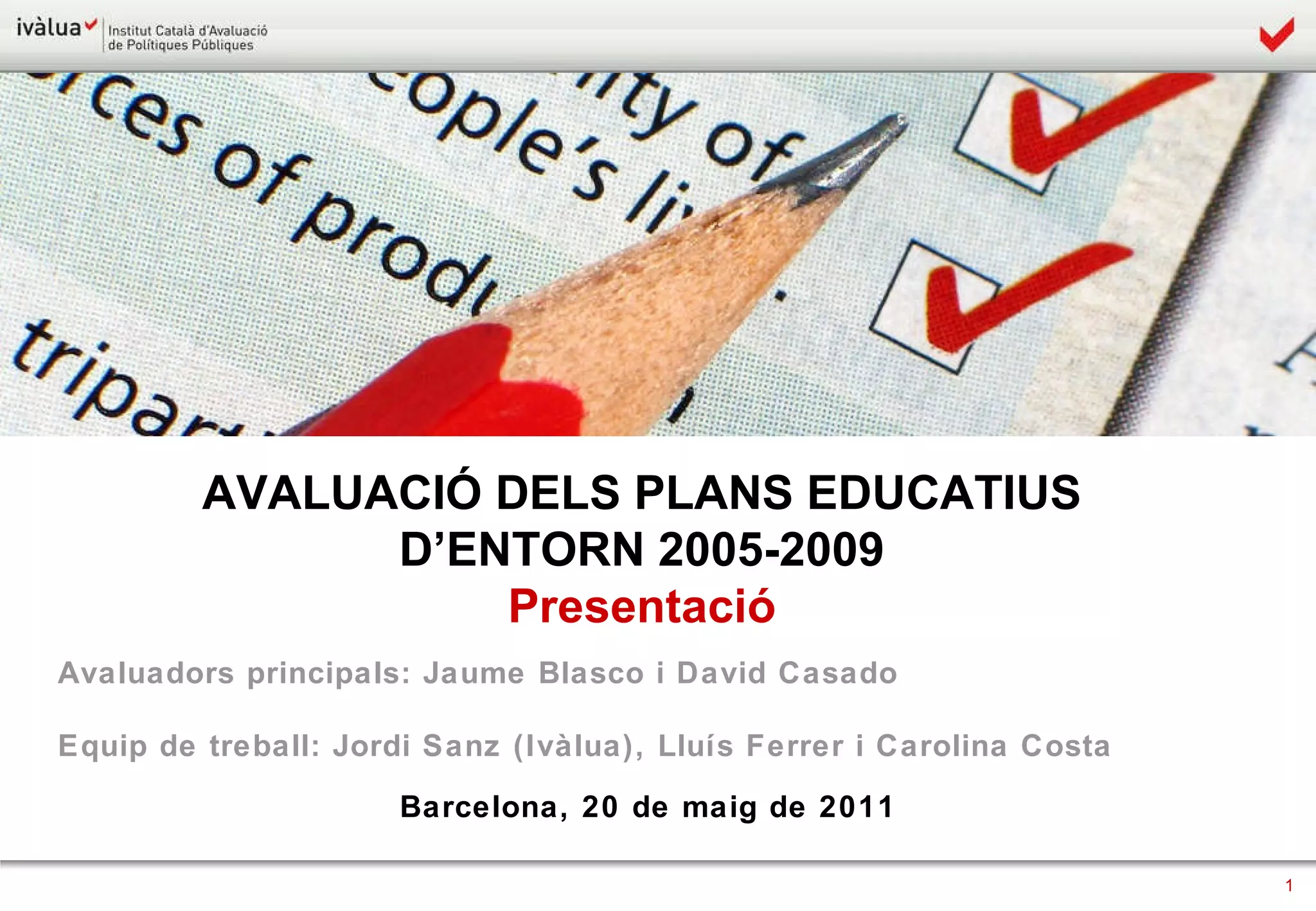 AVALUACIÓ DELS PLANS EDUCATIUS  D’ENTORN 2005-2009  Presentació  Avaluadors principals: Jaume Blasco i David Casado Equip de treball: Jordi Sanz (Ivàlua), Lluís Ferrer i Carolina Costa Barcelona, 20 de maig de 2011 