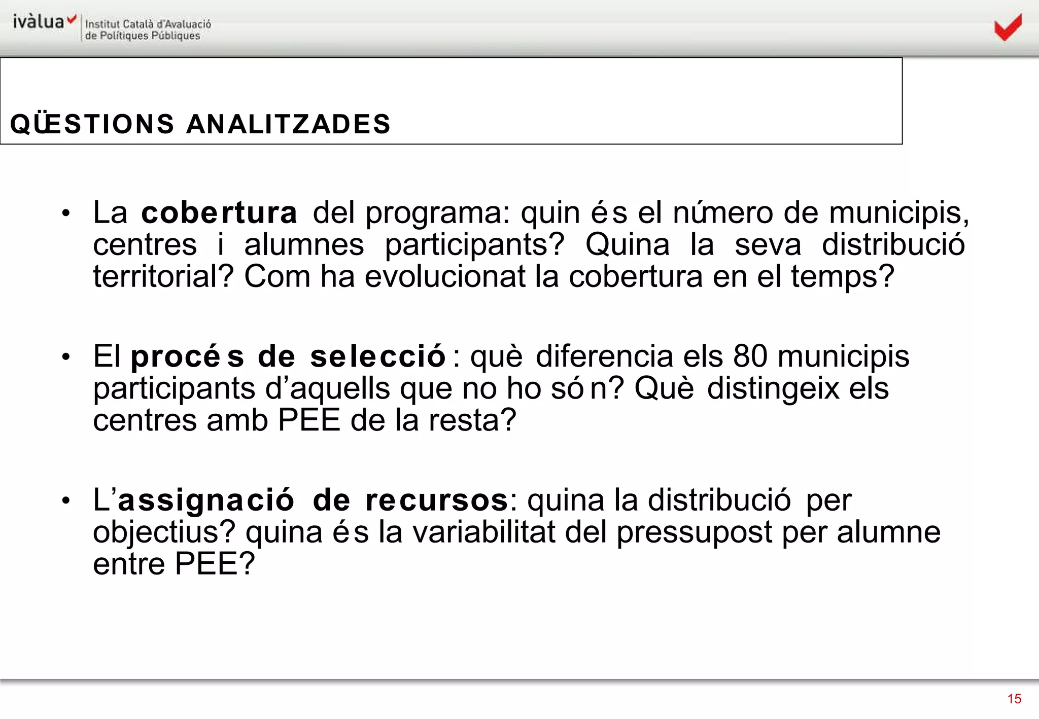 QÜESTIONS ANALITZADES La  cobertura  del programa: quin és el número de municipis, centres i alumnes participants? Quina la seva distribució territorial? Com ha evolucionat la cobertura en el temps? El  procés de selecció : què diferencia els 80 municipis participants d’aquells que no ho són? Què distingeix els centres amb PEE de la resta? L’ assignació de recursos : quina la distribució per objectius? quina és la variabilitat del pressupost per alumne entre PEE?  