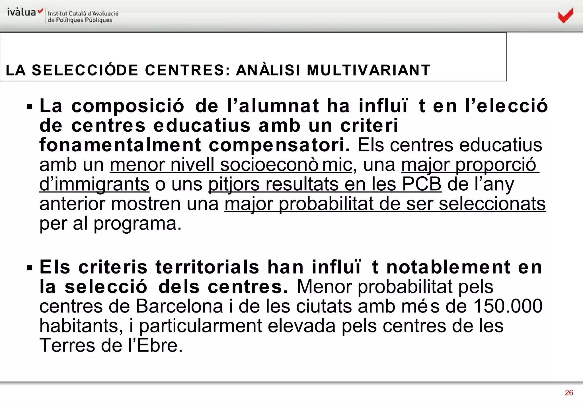 La composició de l’alumnat ha influït en l’elecció de centres educatius amb un criteri fonamentalment compensatori.  Els centres educatius amb un  menor nivell socioeconòmic , una  major proporció d’immigrants  o uns  pitjors resultats en les PCB  de l’any anterior mostren una  major probabilitat de ser seleccionats  per al programa.  Els criteris territorials han influït notablement en la selecció dels centres.  Menor probabilitat pels centres de Barcelona i de les ciutats amb més de 150.000 habitants, i particularment elevada pels centres de les Terres de l’Ebre.  LA SELECCIÓ DE CENTRES: ANÀLISI MULTIVARIANT 
