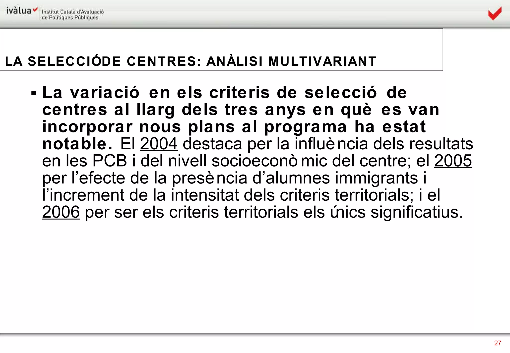 La variació en els criteris de selecció de centres al llarg dels tres anys en què es van incorporar nous plans al programa ha estat notable.  El  2004  destaca per la influència dels resultats en les PCB i del nivell socioeconòmic del centre; el  2005  per l’efecte de la presència d’alumnes immigrants i l’increment de la intensitat dels criteris territorials; i el  2006  per ser els criteris territorials els únics significatius. LA SELECCIÓ DE CENTRES: ANÀLISI MULTIVARIANT 
