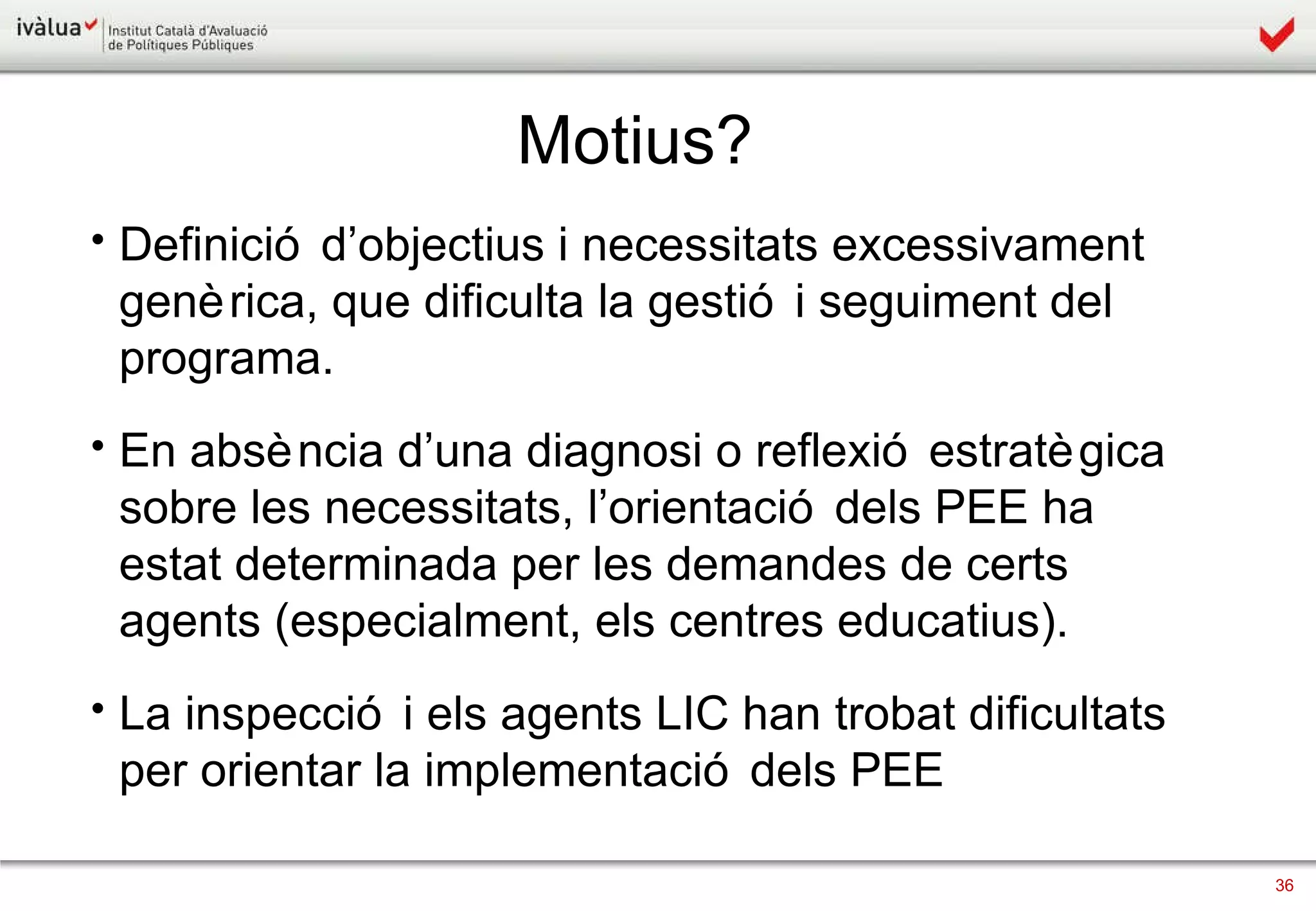 Definició d’objectius i necessitats excessivament genèrica, que dificulta la gestió i seguiment del programa. En absència d’una diagnosi o reflexió estratègica sobre les necessitats, l’orientació dels PEE ha estat determinada per les demandes de certs agents (especialment, els centres educatius). La inspecció i els agents LIC han trobat dificultats per orientar la implementació dels PEE   Motius? 