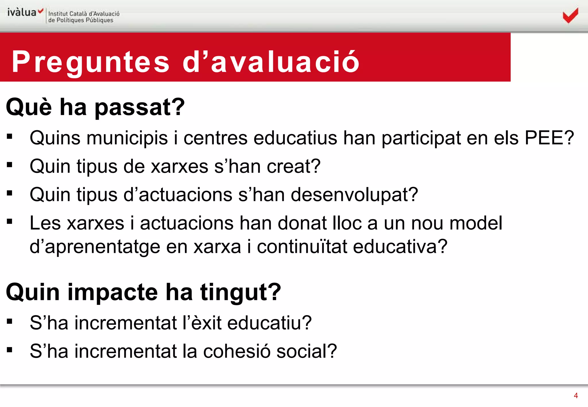 Preguntes d’avaluació Què ha passat? Quins municipis i centres educatius han participat en els PEE? Quin tipus de xarxes s’han creat? Quin tipus d’actuacions s’han desenvolupat? Les xarxes i actuacions han donat lloc a un nou model d’aprenentatge en xarxa i continuïtat educativa? Quin impacte ha tingut? S’ha incrementat l’èxit educatiu? S’ha incrementat la cohesió social? 