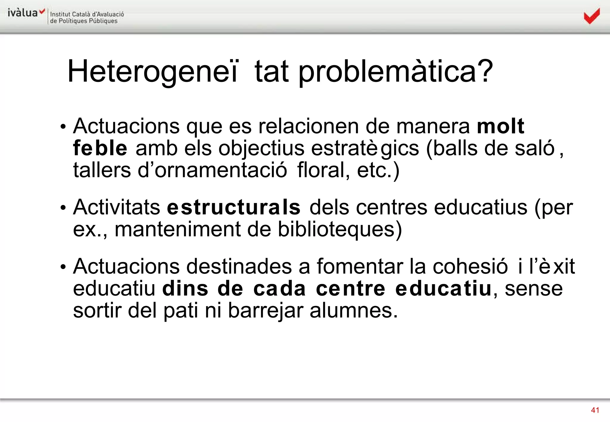 Actuacions que es relacionen de manera  molt feble  amb els objectius estratègics (balls de saló, tallers d’ornamentació floral, etc.) Activitats  estructurals  dels centres educatius (per ex., manteniment de biblioteques) Actuacions destinades a fomentar la cohesió i l’èxit educatiu  dins de cada centre educatiu , sense sortir del pati ni barrejar alumnes . Heterogeneïtat problemàtica? 