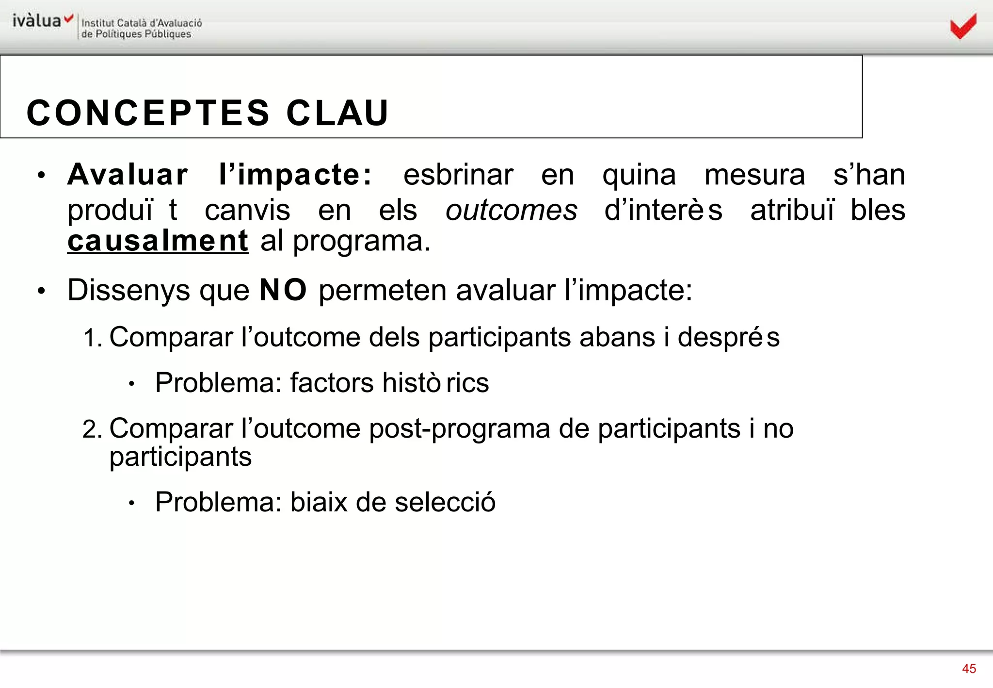 CONCEPTES CLAU Avaluar l’impacte:  esbrinar en quina mesura s’han produït canvis en els  outcomes  d’interès atribuïbles  causalment   al programa.  Dissenys que  NO  permeten avaluar l’impacte:  Comparar l’outcome dels participants abans i després  Problema: factors històrics Comparar l’outcome post-programa de participants i no participants Problema: biaix de selecció 