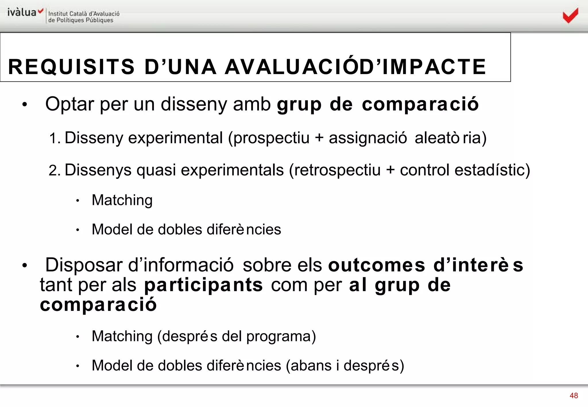 REQUISITS D’UNA AVALUACIÓ D’IMPACTE   Optar per un disseny amb  grup de comparació Disseny experimental (prospectiu + assignació aleatòria) Dissenys quasi experimentals (retrospectiu + control estadístic)  Matching Model de dobles diferències Disposar d’informació sobre els  outcomes d’interès  tant per als  participants  com per  al grup de comparació Matching (després del programa) Model de dobles diferències (abans i després) 