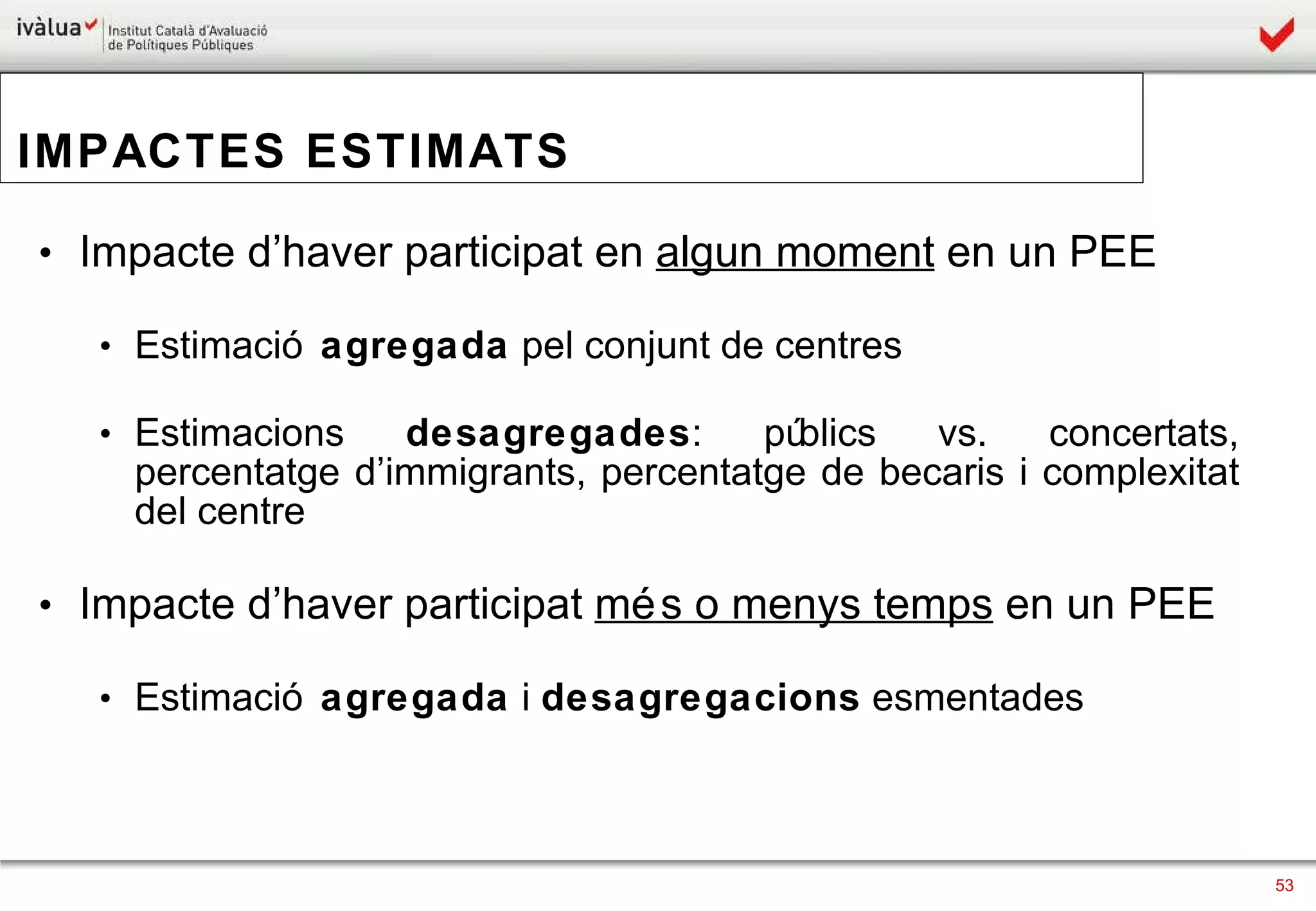 IMPACTES ESTIMATS Impacte d’haver participat en  algun moment  en un PEE Estimació  agregada  pel conjunt de centres Estimacions  desagregades : públics vs. concertats, percentatge d’immigrants, percentatge de becaris i complexitat del centre Impacte d’haver participat  més o menys temps  en un PEE Estimació  agregada  i  desagregacions  esmentades 