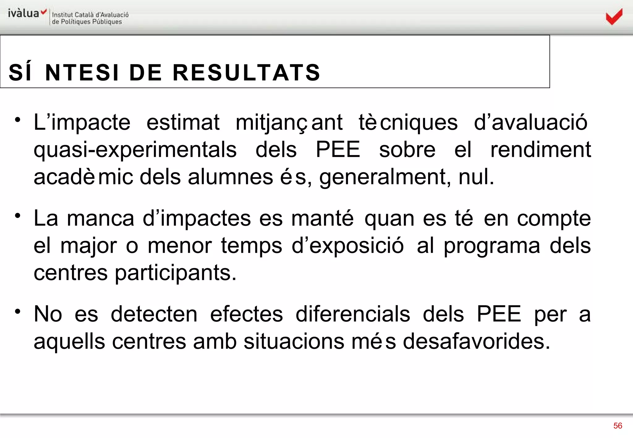 SÍNTESI DE RESULTATS L’impacte estimat mitjançant tècniques d’avaluació quasi-experimentals dels PEE sobre el rendiment acadèmic dels alumnes és, generalment, nul.  La manca d’impactes es manté quan es té en compte el major o menor temps d’exposició al programa dels centres participants.  No es detecten efectes diferencials dels PEE per a aquells centres amb situacions més desafavorides.  