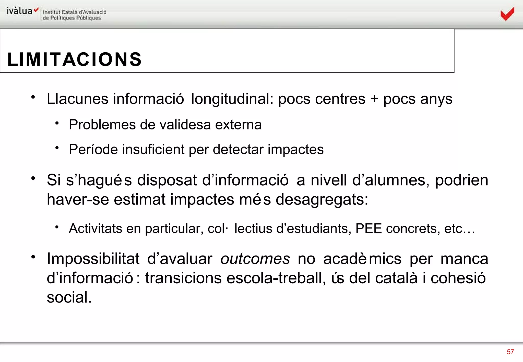 LIMITACIONS Llacunes informació longitudinal: pocs centres + pocs anys Problemes de validesa externa Període insuficient per detectar impactes Si s’hagués disposat d’informació a nivell d’alumnes, podrien haver-se estimat impactes més desagregats:  Activitats en particular, col·lectius d’estudiants, PEE concrets, etc… Impossibilitat d’avaluar  outcomes  no acadèmics per manca d’informació: transicions escola-treball, ús del català i cohesió social.  