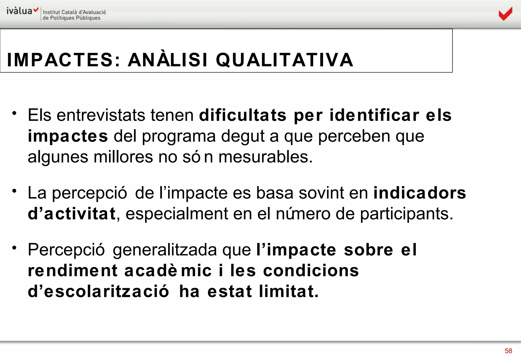 IMPACTES: ANÀLISI QUALITATIVA Els entrevistats tenen  dificultats per identificar els impactes  del programa degut a que perceben que algunes millores no són mesurables. La percepció de l’impacte es basa sovint en  indicadors d’activitat , especialment en el número de participants.  Percepció generalitzada que  l’impacte sobre el rendiment acadèmic i les condicions d’escolarització ha estat limitat.  