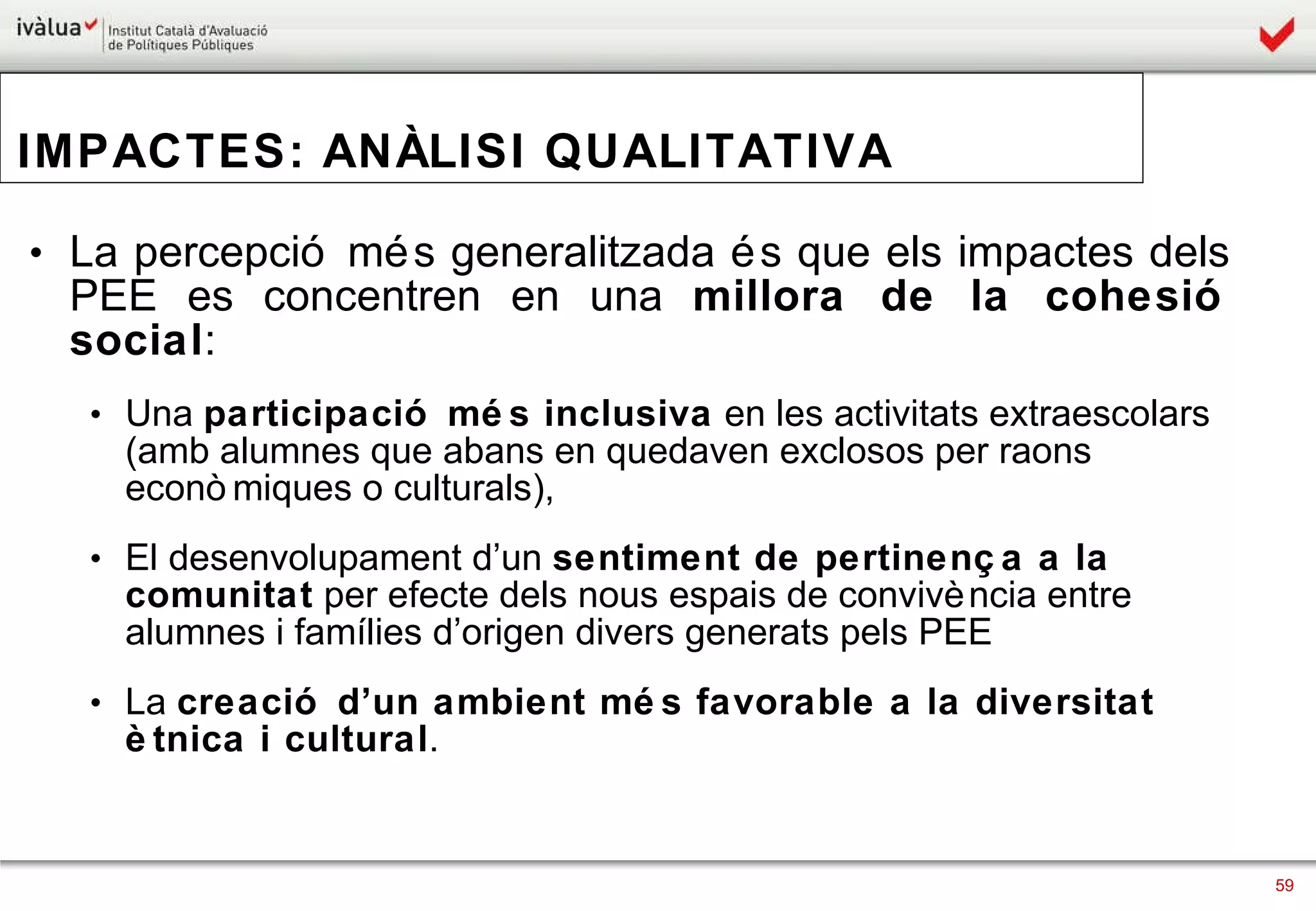IMPACTES: ANÀLISI QUALITATIVA La percepció més generalitzada és que els impactes dels PEE es concentren en una  millora de la cohesió social :  Una  participació més inclusiva  en les activitats extraescolars (amb alumnes que abans en quedaven exclosos per raons econòmiques o culturals),  El desenvolupament d’un  sentiment de pertinença a la comunitat  per efecte dels nous espais de convivència entre alumnes i famílies d’origen divers generats pels PEE  La  creació d’un ambient més favorable a la diversitat ètnica i cultural . 