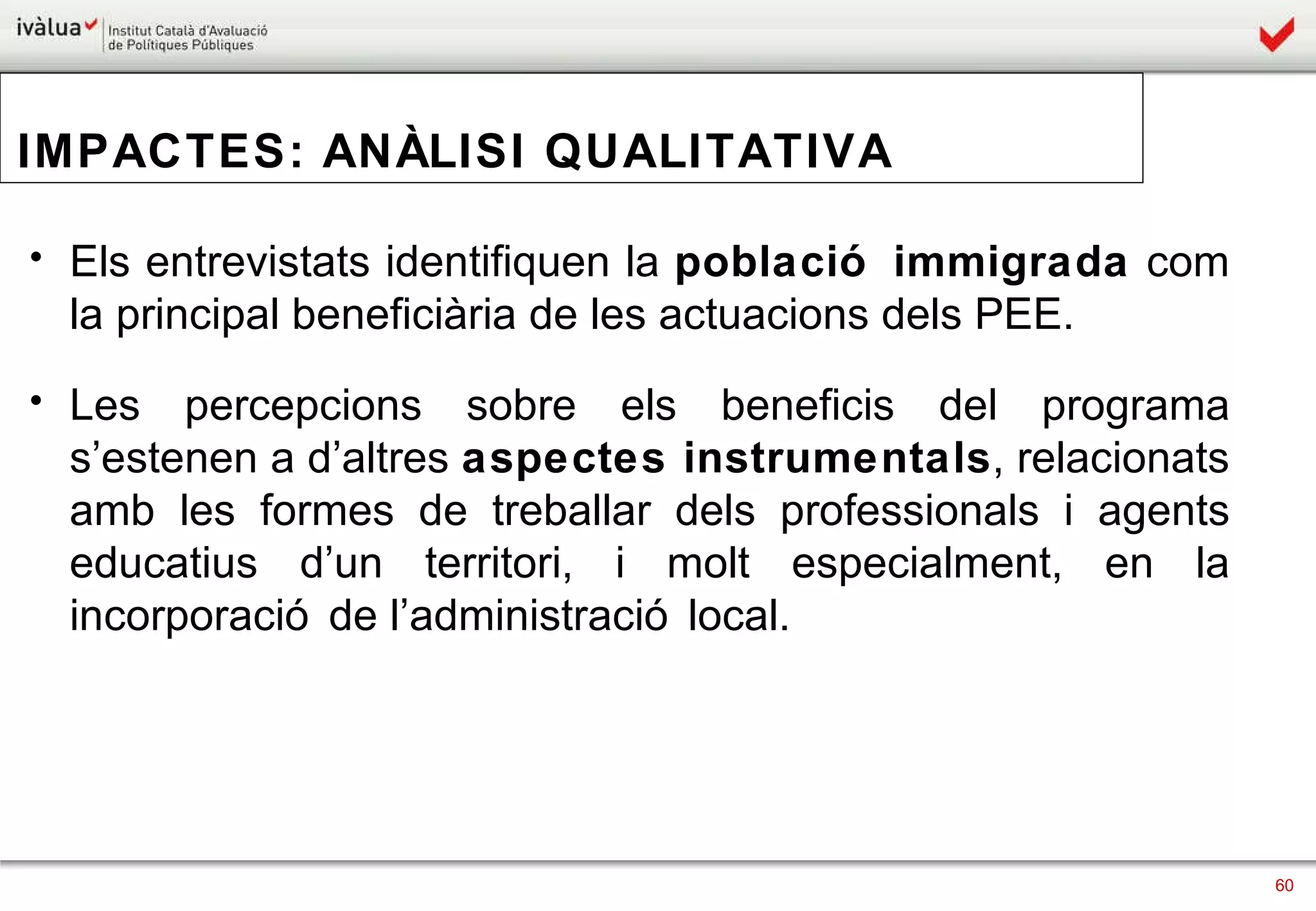IMPACTES: ANÀLISI QUALITATIVA Els entrevistats identifiquen la  població immigrada  com la principal beneficiària de les actuacions dels PEE. Les percepcions sobre els beneficis del programa s’estenen a d’altres  aspectes instrumentals , relacionats amb les formes de treballar dels professionals i agents educatius d’un territori, i molt especialment, en la incorporació de l’administració local.  