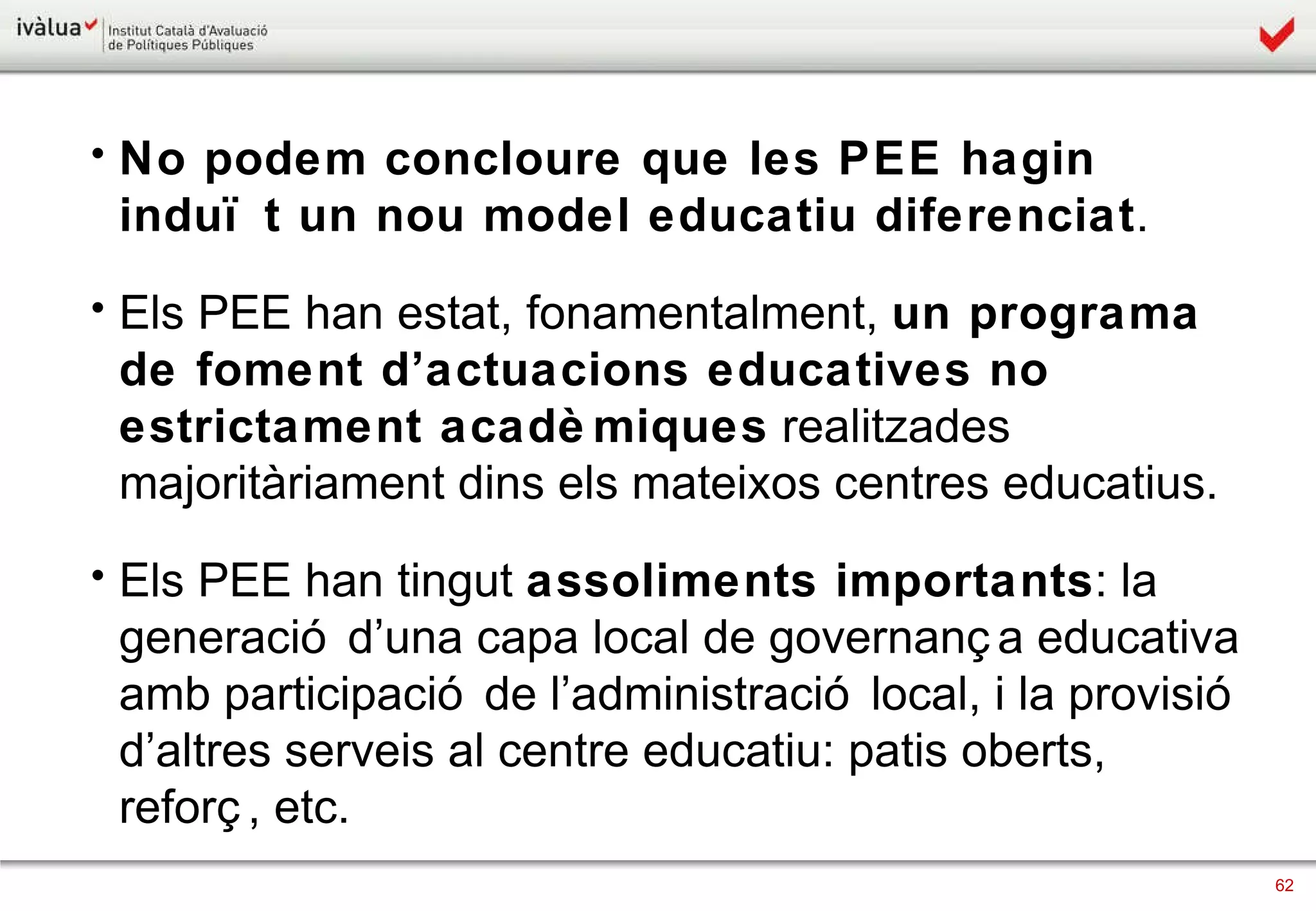 No podem concloure que les PEE hagin induït un nou model educatiu diferenciat . Els PEE han estat, fonamentalment,  un programa de foment d’actuacions educatives no estrictament acadèmiques  realitzades majoritàriament dins els mateixos centres educatius. Els PEE han tingut  assoliments importants : la generació d’una capa local de governança educativa amb participació de l’administració local, i la provisió d’altres serveis al centre educatiu: patis oberts, reforç, etc. 