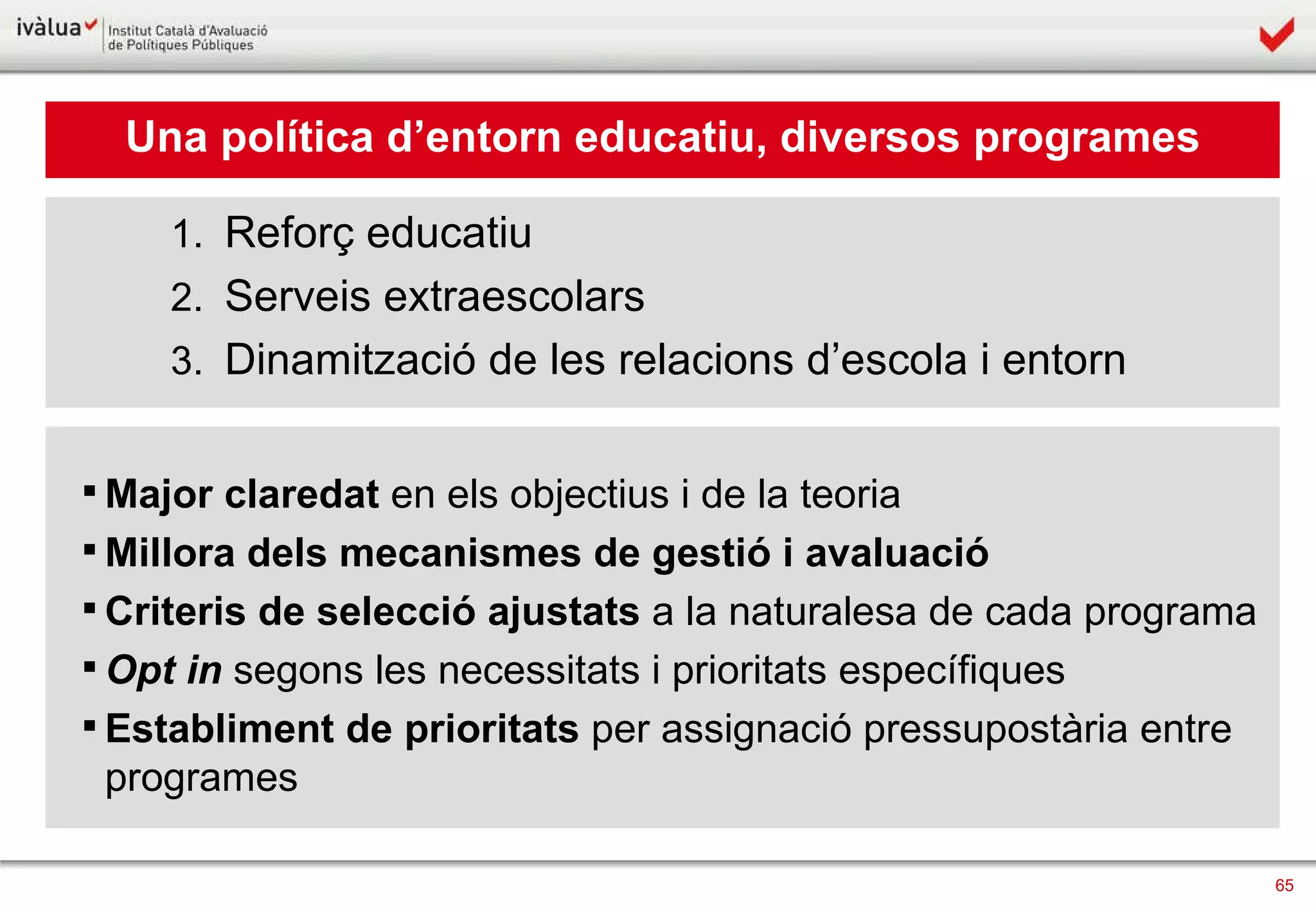 Una política d’entorn educatiu, diversos programes Reforç educatiu  Serveis extraescolars Dinamització de les relacions d’escola i entorn Major claredat  en els objectius i de la teoria Millora dels   mecanismes de gestió i avaluació Criteris de selecció ajustats  a la naturalesa de cada programa Opt in  segons les necessitats i prioritats específiques Establiment de   prioritats  per assignació pressupostària entre programes 