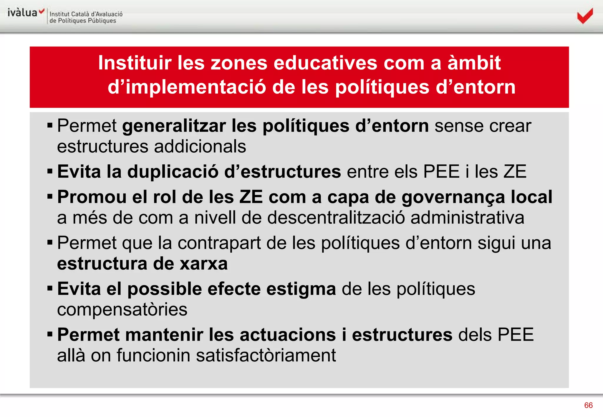 Instituir les zones educatives com a àmbit d’implementació de les polítiques d’entorn Permet  generalitzar   les polítiques d’entorn  sense crear estructures addicionals Evita la duplicació   d’estructures  entre els PEE i les ZE Promou el rol de les ZE com a   capa de governança local  a més de com a nivell de descentralització administrativa Permet que la contrapart de les polítiques d’entorn sigui una  estructura de xarxa Evita el possible efecte estigma  de les polítiques compensatòries Permet   mantenir les actuacions i estructures  dels PEE allà on funcionin satisfactòriament  