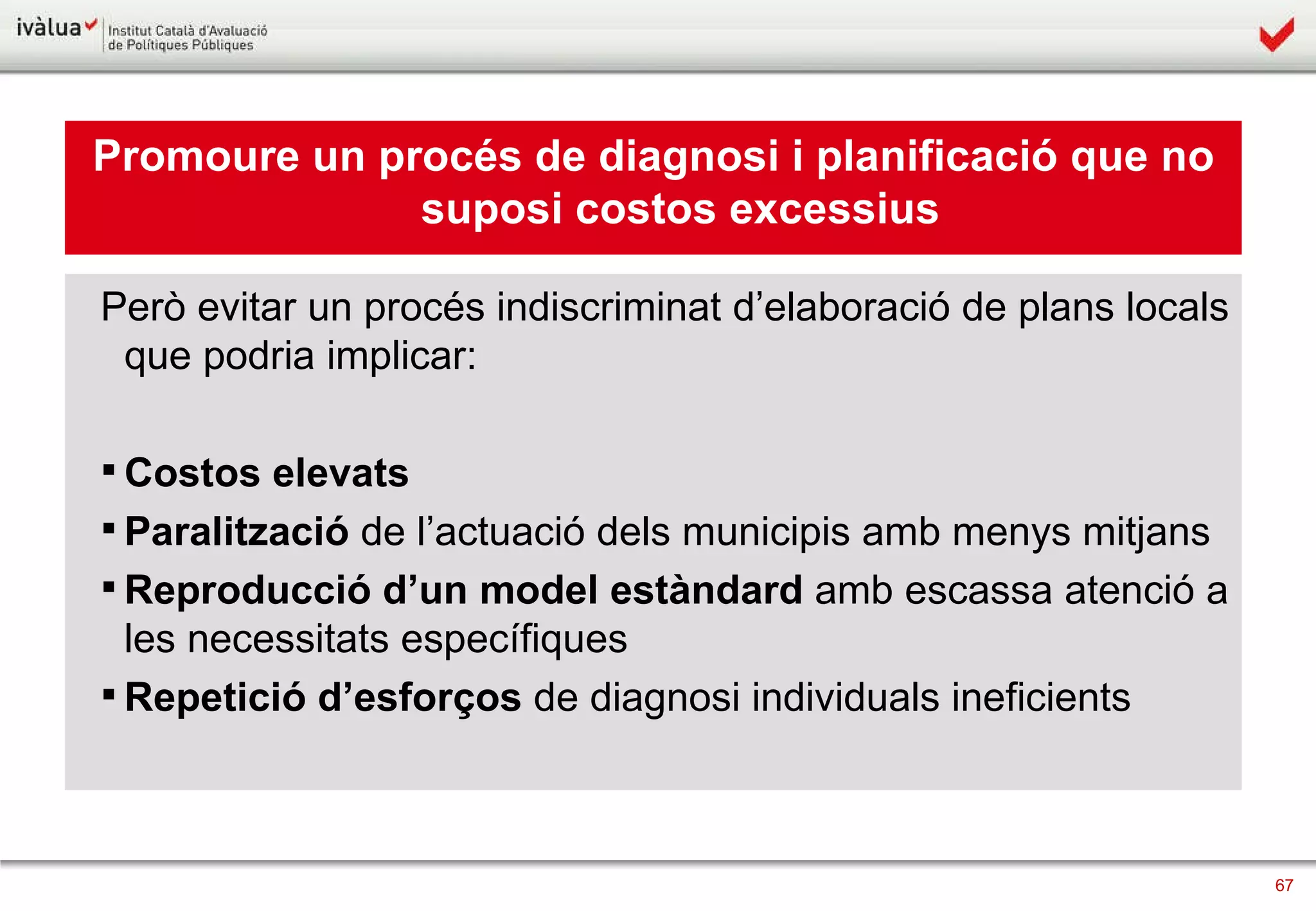 Promoure un procés de diagnosi i planificació que no suposi costos excessius Però evitar un procés indiscriminat d’elaboració de plans locals que podria implicar: Costos elevats Paralització  de l’actuació dels municipis amb menys mitjans Reproducció d’un   model estàndard  amb escassa atenció a les necessitats específiques Repetició d’esforços  de diagnosi individuals ineficients 