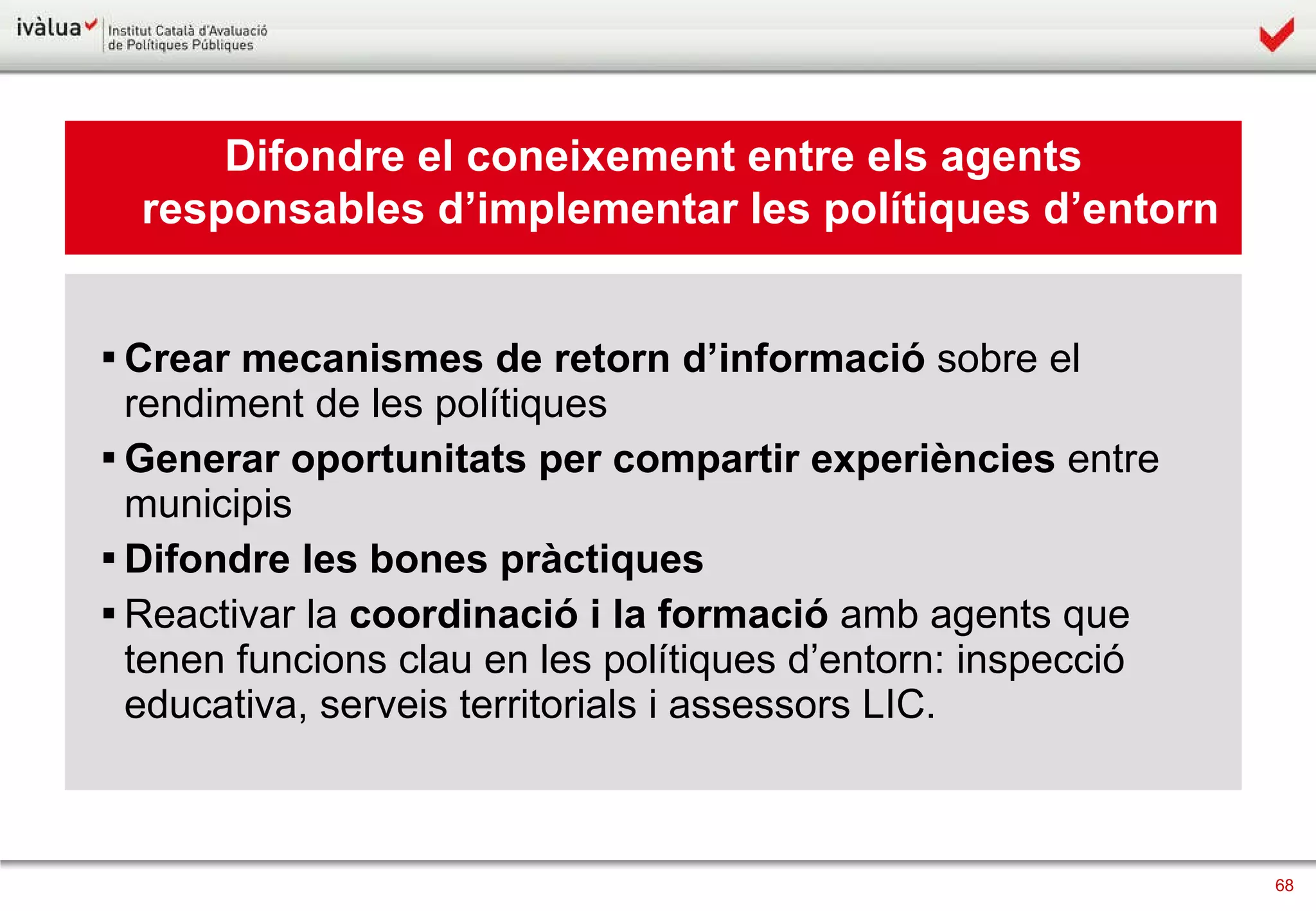 Difondre el coneixement entre els agents responsables d’implementar les polítiques d’entorn Crear mecanismes de   retorn d’informació  sobre el rendiment de les polítiques Generar oportunitats per   compartir experiències  entre municipis Difondre   les bones pràctiques   Reactivar la  coordinació i la formació  amb agents que tenen funcions clau en les polítiques d’entorn: inspecció educativa, serveis territorials i assessors LIC. 