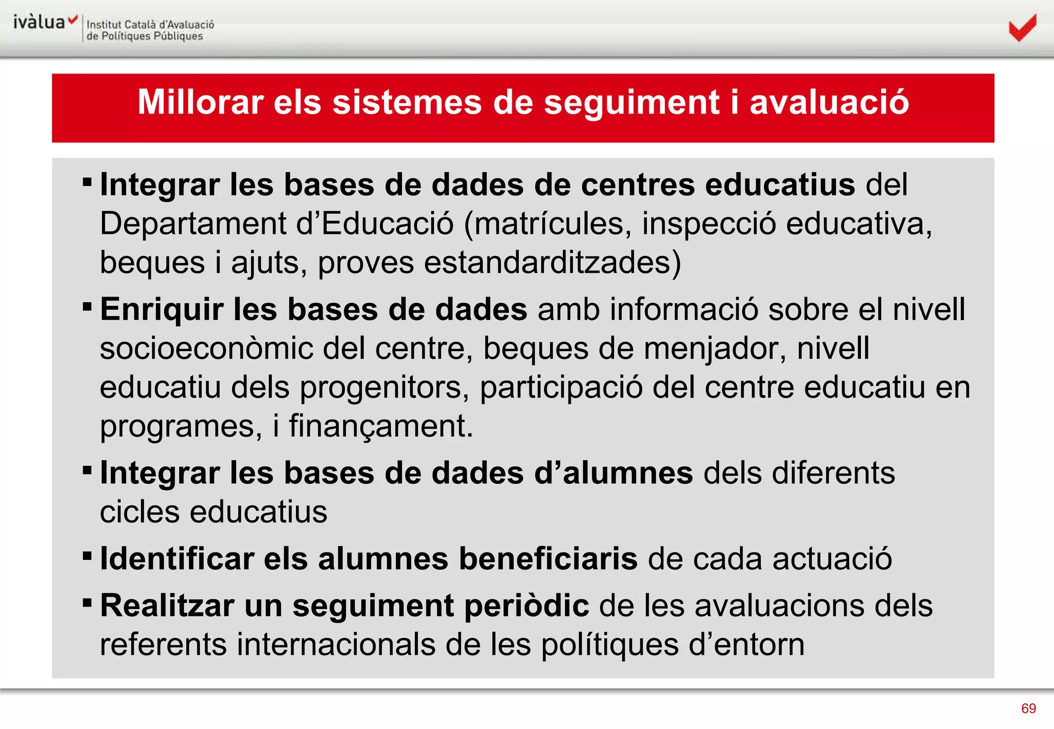 Millorar els sistemes de seguiment i avaluació Integrar les bases de dades de centres educatius  del Departament d’Educació (matrícules, inspecció educativa, beques i ajuts, proves estandarditzades) Enriquir les bases de dades  amb informació sobre el nivell socioeconòmic del centre, beques de menjador, nivell educatiu dels progenitors, participació del centre educatiu en programes, i finançament. Integrar les bases de dades d’alumnes  dels diferents cicles educatius Identificar els alumnes beneficiaris  de cada actuació Realitzar un seguiment periòdic  de les avaluacions dels referents internacionals de les polítiques d’entorn 