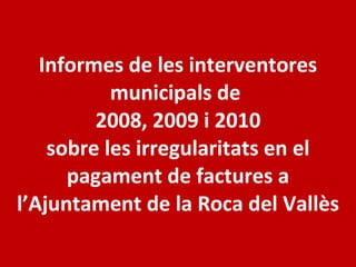 Informes de les interventores municipals de  2008, 2009 i 2010 sobre les irregularitats en el pagament de factures a l’Ajuntament de la Roca del Vallès 