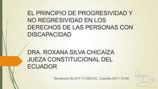 EL PRINCIPIO DE PROGRESIVIDAD Y
NO REGRESIVIDAD EN LOS
DERECHOS DE LAS PERSONAS CON
DISCAPACIDAD
DRA. ROXANA SILVA CHICAÍZA
JUEZA CONSTITUCIONAL DEL
ECUADOR
Sentencia No.017-17-SIN-CC, CasoNo.0071-15-IN
 