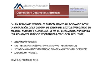 IV.- EN TERMINOS GENERALES DIRECTAMENTE RELACIONADOS CON
LA OPERACIÓN DE LA CADENA DE VALOR DEL SECTOR ENERGETICO EN
MEXICO, MARCOS Y ASOCIADOS SE HA ESPECIALIZADO EN PROVEER
LOS SIGUIENTES SERVICIOS Y PARTICPAR EN EL DESARROLLO DE:
 DEEP WATER PROJETS
 UPSTREAM AND DRILLING SERVICES DOWNSTREAM PROJECTS
 SEISMIC AND MARINE OPERATIONS POWER AND RENEWABLE PROJECTS
 MIDSTREAM PROJECTS
CDMEX, SEPTIEMBRE 2018.
 