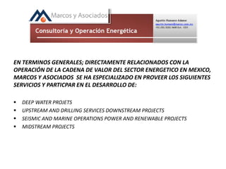 EN TERMINOS GENERALES; DIRECTAMENTE RELACIONADOS CON LA
OPERACIÓN DE LA CADENA DE VALOR DEL SECTOR ENERGETICO EN MEXICO,
MARCOS Y ASOCIADOS SE HA ESPECIALIZADO EN PROVEER LOS SIGUIENTES
SERVICIOS Y PARTICPAR EN EL DESARROLLO DE:
 DEEP WATER PROJETS
 UPSTREAM AND DRILLING SERVICES DOWNSTREAM PROJECTS
 SEISMIC AND MARINE OPERATIONS POWER AND RENEWABLE PROJECTS
 MIDSTREAM PROJECTS
 