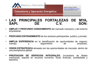 • LAS PRINCIPALES FORTALEZAS DE MYA,
SAPI. DE C.V. SON:
• AMPLIO Y PROFUNDO CONOCIMIENTO del mercado mexicano y del entorno
empresarial.
• PROFUNDO ENTENDIMIENTO de los sectores participantes: publico y privado.
• AMPLIA EXPERIENCIA en la identificación de oportunidades de negocio;
manejo; y seguimiento de proyectos.
• VISION ESTRATEGICA alineada con las oportunidades de mercado, dentro de
una prerspectiva global.
• PRESTACION DE SERVICIOS INTEGRALES: incubadora de filiales
mexicanas, soporte en recursos humanos, fiscal, finanzas, contabilidad y
tesoreria.
 