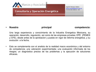 • Nuestra principal competencia:
Una larga experiencia y conocimiento de la lndustria Energetica Mexicana, su
operación, desarrollo, regulación, asi como de las empresas privadas; EPE (PEMEX
y CFE), desde antes de la aprobacion y puesta en vigor de reforma energetica, y su
evolución a la fecha.
• Esto se complementa con el analisis de la realidad macro económica y del entorno
de competencia; una valoración experimentada; una evaluación informada de los
riesgos; un diagnóstico preciso de los problemas y la ejecución de soluciones
eficaces.
 