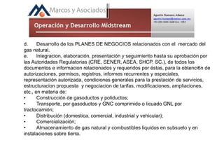 d. Desarrollo de los PLANES DE NEGOCIOS relacionados con el mercado del
gas natural.
e. lntegracion, elaboración, presentación y seguimiento hasta su aprobación por
las Autoridades Regulatorias (CRE, SENER, ASEA, SHCP, SC.), de todos los
documentos e informacion relacionados y requeridos por éstas, para la obtenci6n de
autorizaciones, permisos, registros, informes recurrentes y especiales,
representación autorizada, condiciones generales para la prestación de servicios,
estructuracion propuesta y negociacion de tarifas, modificaciones, ampliaciones,
etc., en materia de:
• Construcción de gasoductos y poliductos;
• Transporte, por gasoductos y GNC comprimido o licuado GNL por
tractocamión;
• Distribución (domestica, comercial, industrial y vehicular);
• Comercialización;
• Almacenamiento de gas natural y combustibles liquidos en subsuelo y en
instalaciones sobre tierra.
 