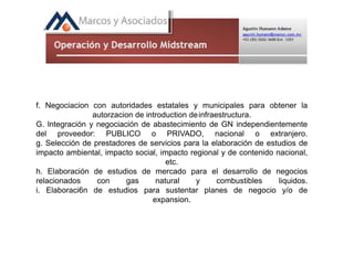f. Negociacion con autoridades estatales y municipales para obtener la
autorzacion de introduction deinfraestructura.
G. lntegración y negociación de abastecimiento de GN independientemente
del proveedor: PUBLICO o PRIVADO, nacional o extranjero.
g. Selección de prestadores de servicios para la elaboración de estudios de
impacto ambiental, impacto social, impacto regional y de contenido nacional,
etc.
h. Elaboración de estudios de mercado para el desarrollo de negocios
relacionados con gas natural y combustibles liquidos.
i. Elaboraci6n de estudios para sustentar planes de negocio y/o de
expansion.
 