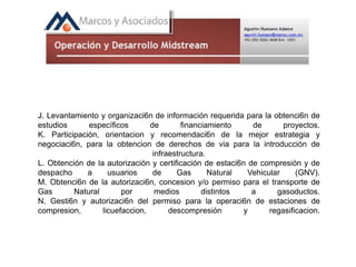 J. Levantamiento y organizaci6n de información requerida para la obtenci6n de
estudios específicos de financiamiento de proyectos.
K. Participación, orientacion y recomendaci6n de la mejor estrategia y
negociaci6n, para la obtencion de derechos de via para la introducción de
infraestructura.
L. Obtención de la autorización y certificación de estaci6n de compresión y de
despacho a usuarios de Gas Natural Vehicular (GNV).
M. Obtenci6n de la autorizaci6n, concesion y/o permiso para el transporte de
Gas Natural por medios distintos a gasoductos.
N. Gesti6n y autorizaci6n del permiso para la operaci6n de estaciones de
compresion, licuefaccion, descompresión y regasificacion.
 