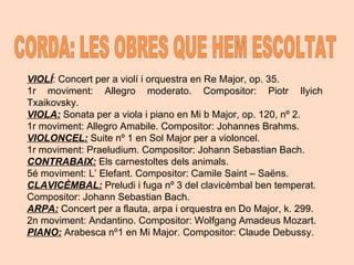 VIOLÍ : Concert per a violí i orquestra en Re Major, op. 35.  1r moviment: Allegro moderato. Compositor: Piotr Ilyich Txaikovsky. VIOLA:  Sonata per a viola i piano en Mi b Major, op. 120, nº 2.  1r moviment: Allegro Amabile. Compositor: Johannes Brahms. VIOLONCEL:  Suite nº 1 en Sol Major per a violoncel.  1r moviment: Praeludium. Compositor: Johann Sebastian Bach. CONTRABAIX:  Els carnestoltes dels animals.  5é moviment: L’ Elefant. Compositor: Camile Saint – Saëns. CLAVICÈMBAL:  Preludi i fuga nº 3 del clavicèmbal ben temperat.  Compositor: Johann Sebastian Bach.  ARPA:  Concert per a flauta, arpa i orquestra en Do Major, k. 299.  2n moviment: Andantino. Compositor: Wolfgang Amadeus Mozart. PIANO:  Arabesca nº1 en Mi Major. Compositor: Claude Debussy.  CORDA: LES OBRES QUE HEM ESCOLTAT 