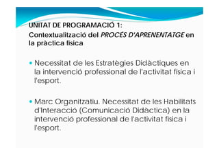 UNITAT DE PROGRAMACIÓ 1:
Contextualització del PROCÉS D'APRENENTATGE en
la pràctica física
 Necessitat de les Estratègies Didàctiques en
la intervenció professional de l'activitat física i
l'esport.
 Marc Organitzatiu. Necessitat de les Habilitats
d'Interacció (Comunicació Didàctica) en la
intervenció professional de l'activitat física i
l'esport.
 