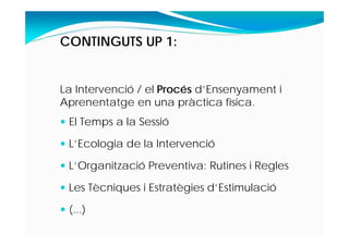 CONTINGUTS UP 1:
La Intervenció / el Procés d’Ensenyament i
Aprenentatge en una pràctica física.
 El Temps a la Sessió
 L’Ecologia de la Intervenció
 L’Organització Preventiva: Rutines i Regles
 Les Tècniques i Estratègies d’Estimulació
 (...)
 