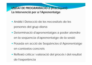 UNITAT DE PROGRAMACIÓ 2 (Pràctiques):
La Intervenció per a l’Aprenentatge
 Anàlisi i Detecció de les necessitats de les
persones del grup diana
 Determinació d'aprenentatges a poder atendre
en la seqüencia d'aprenentatge de la sessió
 Posada en acció de Seqüències d’Aprenentatge
en contextos concrets
 Reflexió crítica i valoració del procés i del resultat
de l'experiència
 