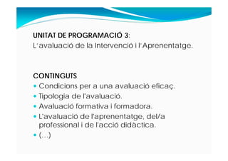 UNITAT DE PROGRAMACIÓ 3:
L’avaluació de la Intervenció i l’Aprenentatge.
CONTINGUTS
 Condicions per a una avaluació eficaç.
 Tipologia de l'avaluació.
 Avaluació formativa i formadora.
 L'avaluació de l'aprenentatge, del/a
professional i de l'acció didàctica.
 (…)
 