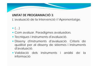 UNITAT DE PROGRAMACIÓ 3:
L’avaluació de la Intervenció i l’Aprenentatge.
 (…)
 Com avaluar. Paradigmes avaluadors.
 Tècniques i instruments d'avaluació.
 Disseny d'instruments d'avaluació. Criteris de
qualitat per al disseny de sistemes i instruments
d'avaluació.
 Validació dels instruments i anàlisi de la
informació
 