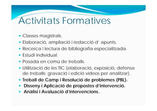 Activitats Formatives
 Classes magistrals.
 Elaboració, ampliació i redacció d’ apunts.
 Recerca i lectura de bibliografia especialitzada.
 Estudi individual.
 Posada en comú de treballs.
 Utilització de les TIC (elaboració, exposició, defensa
de treballs; gravació i edició vídeos per analitzar).
 Treball de Camp i Resolució de problemes (PBL).
 Disseny i Aplicació de propostes d’intervenció.
 Anàlisi i Avaluació d’intervencions..
 