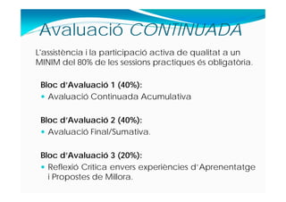 Bloc d’Avaluació 1 (40%):
 Avaluació Continuada Acumulativa
Bloc d’Avaluació 2 (40%):
 Avaluació Final/Sumativa.
Bloc d’Avaluació 3 (20%):
 Reflexió Crítica envers experiències d’Aprenentatge
i Propostes de Millora.
Avaluació CONTINUADA
L'assistència i la participació activa de qualitat a un
MINIM del 80% de les sessions practiques és obligatòria.
 