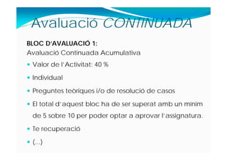 BLOC D‘AVALUACIÓ 1:
Avaluació Continuada Acumulativa
 Valor de l’Activitat: 40 %
 Individual
 Preguntes teòriques i/o de resolució de casos
 El total d’aquest bloc ha de ser superat amb un mínim
de 5 sobre 10 per poder optar a aprovar l’assignatura.
 Te recuperació
 (...)
Avaluació CONTINUADA
 